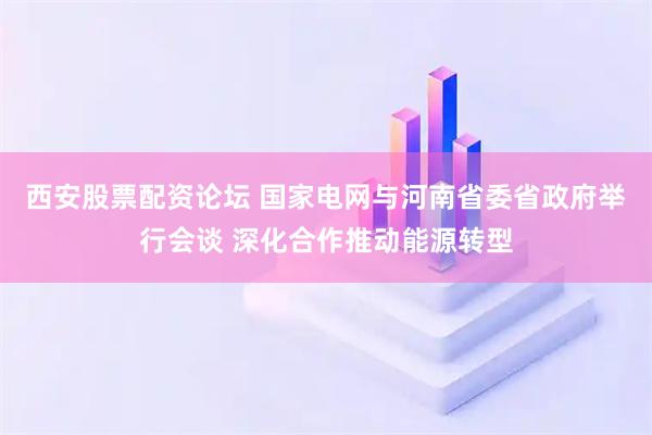 西安股票配资论坛 国家电网与河南省委省政府举行会谈 深化合作推动能源转型