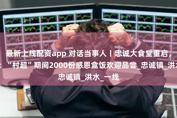 最新上线配资app 对话当事人丨忠诚大食堂重启，杨胜涛：“村超”期间2000份感恩盒饭欢迎品尝_忠诚镇_洪水_一线
