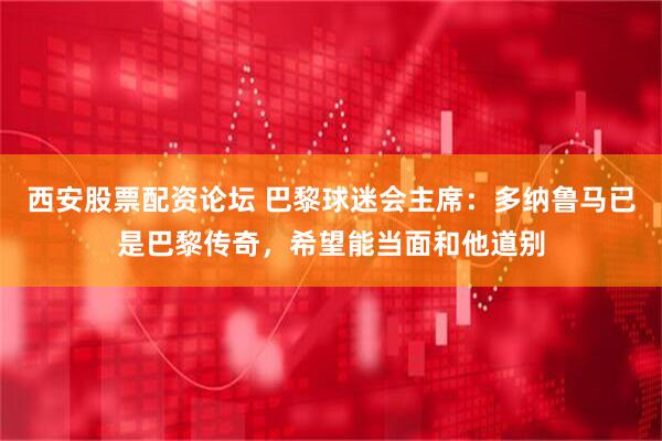 西安股票配资论坛 巴黎球迷会主席：多纳鲁马已是巴黎传奇，希望能当面和他道别
