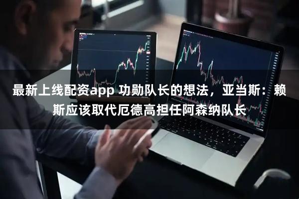 最新上线配资app 功勋队长的想法，亚当斯：赖斯应该取代厄德高担任阿森纳队长