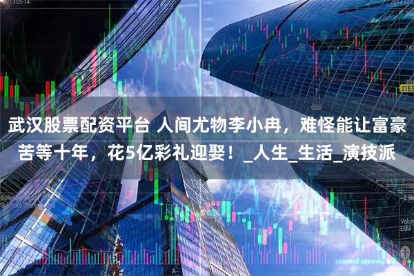 武汉股票配资平台 人间尤物李小冉，难怪能让富豪苦等十年，花5亿彩礼迎娶！_人生_生活_演技派