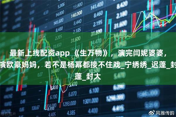 最新上线配资app 《生万物》，演完闫妮婆婆，又演欧豪妈妈，若不是杨幂都接不住戏_宁绣绣_迟蓬_封大