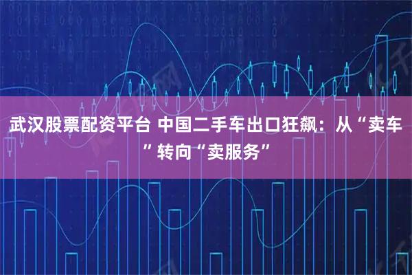 武汉股票配资平台 中国二手车出口狂飙：从“卖车”转向“卖服务”