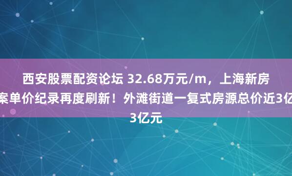西安股票配资论坛 32.68万元/m，上海新房备案单价纪录再度刷新！外滩街道一复式房源总价近3亿元