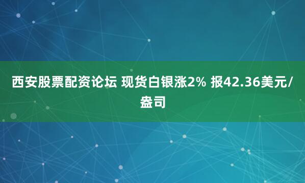 西安股票配资论坛 现货白银涨2% 报42.36美元/盎司