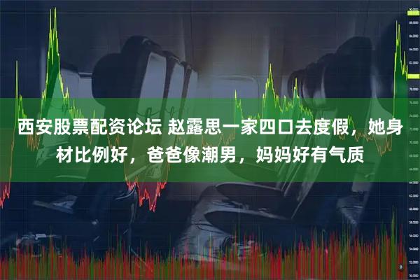 西安股票配资论坛 赵露思一家四口去度假，她身材比例好，爸爸像潮男，妈妈好有气质