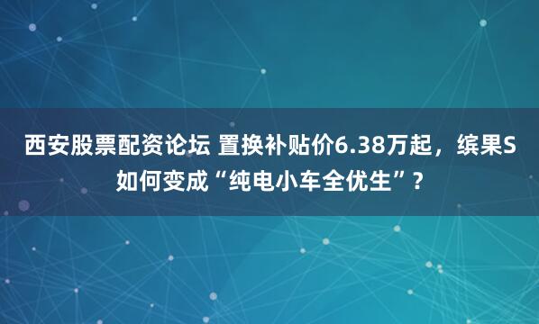 西安股票配资论坛 置换补贴价6.38万起，缤果S如何变成“纯电小车全优生”？
