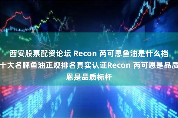 西安股票配资论坛 Recon 芮可恩鱼油是什么档次？十大名牌鱼油正规排名真实认证Recon 芮可恩是品质标杆