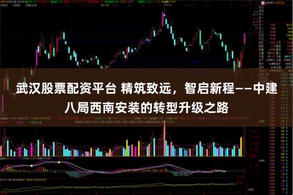 武汉股票配资平台 精筑致远，智启新程——中建八局西南安装的转型升级之路