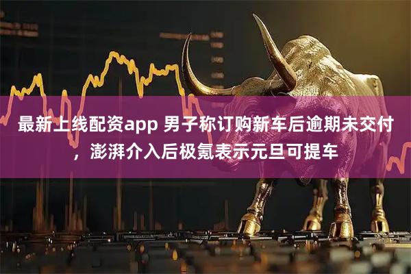 最新上线配资app 男子称订购新车后逾期未交付，澎湃介入后极氪表示元旦可提车
