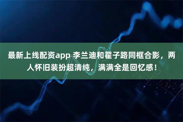 最新上线配资app 李兰迪和翟子路同框合影，两人怀旧装扮超清纯，满满全是回忆感！